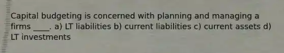 Capital budgeting is concerned with planning and managing a firms ____. a) LT liabilities b) current liabilities c) current assets d) LT investments