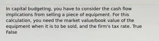 In capital budgeting, you have to consider the cash flow implications from selling a piece of equipment. For this calculation, you need the market value/book value of the equipment when it is to be sold, and the firm's tax rate. True False