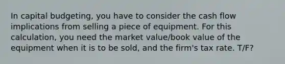 In capital budgeting, you have to consider the cash flow implications from selling a piece of equipment. For this calculation, you need the market value/book value of the equipment when it is to be sold, and the firm's tax rate. T/F?