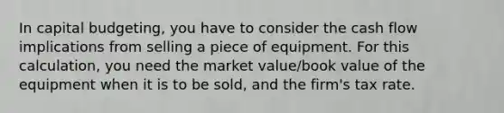 In capital budgeting, you have to consider the cash flow implications from selling a piece of equipment. For this calculation, you need the market value/book value of the equipment when it is to be sold, and the firm's tax rate.