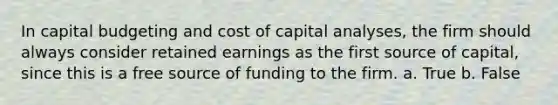 In capital budgeting and cost of capital analyses, the firm should always consider retained earnings as the first source of capital, since this is a free source of funding to the firm. a. True b. False