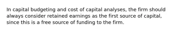 In capital budgeting and cost of capital analyses, the firm should always consider retained earnings as the first source of capital, since this is a free source of funding to the firm.