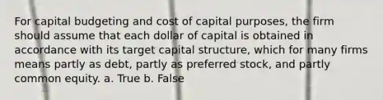 For capital budgeting and cost of capital purposes, the firm should assume that each dollar of capital is obtained in accordance with its target capital structure, which for many firms means partly as debt, partly as preferred stock, and partly common equity. a. True b. False