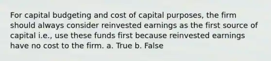 For capital budgeting and cost of capital purposes, the firm should always consider reinvested earnings as the first source of capital i.e., use these funds first because reinvested earnings have no cost to the firm. a. True b. False