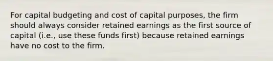 For capital budgeting and cost of capital purposes, the firm should always consider retained earnings as the first source of capital (i.e., use these funds first) because retained earnings have no cost to the firm.