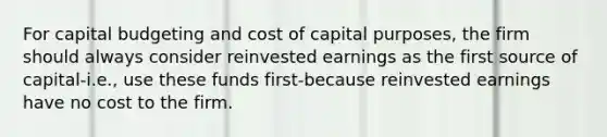 For capital budgeting and cost of capital purposes, the firm should always consider reinvested earnings as the first source of capital-i.e., use these funds first-because reinvested earnings have no cost to the firm.