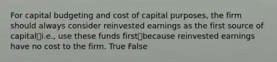 For capital budgeting and cost of capital purposes, the firm should always consider reinvested earnings as the first source of capital⎯i.e., use these funds first⎯because reinvested earnings have no cost to the firm. True False