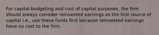 For capital budgeting and cost of capital purposes, the firm should always consider reinvested earnings as the first source of capital i.e., use these funds first because reinvested earnings have no cost to the firm.