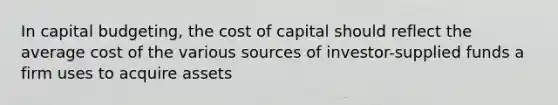 In capital budgeting, the cost of capital should reflect the average cost of the various sources of investor-supplied funds a firm uses to acquire assets