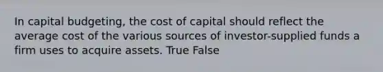 In capital budgeting, the cost of capital should reflect the average cost of the various sources of investor-supplied funds a firm uses to acquire assets. True False