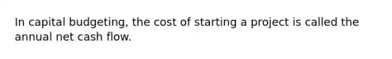 In capital budgeting, the cost of starting a project is called the annual net cash flow.