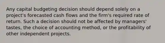 Any capital budgeting decision should depend solely on a project's forecasted cash flows and the firm's required rate of return. Such a decision should not be affected by managers' tastes, the choice of accounting method, or the profitability of other independent projects.