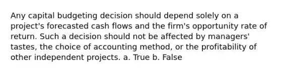 Any capital budgeting decision should depend solely on a project's forecasted cash flows and the firm's opportunity rate of return. Such a decision should not be affected by managers' tastes, the choice of accounting method, or the profitability of other independent projects. a. True b. False