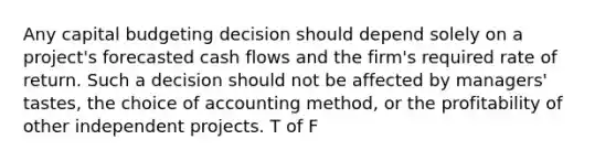 Any capital budgeting decision should depend solely on a project's forecasted cash flows and the firm's required rate of return. Such a decision should not be affected by managers' tastes, the choice of accounting method, or the profitability of other independent projects. T of F