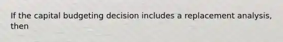If the capital budgeting decision includes a replacement analysis, then