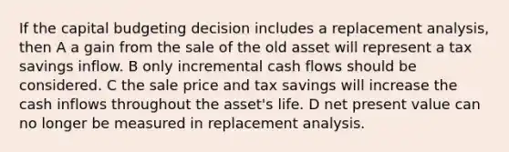 If the capital budgeting decision includes a replacement analysis, then A a gain from the sale of the old asset will represent a tax savings inflow. B only incremental cash flows should be considered. C the sale price and tax savings will increase the cash inflows throughout the asset's life. D net present value can no longer be measured in replacement analysis.