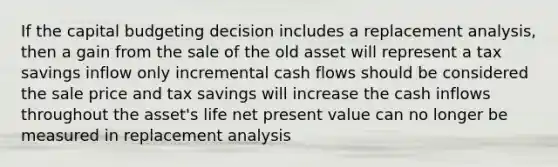 If the capital budgeting decision includes a replacement analysis, then a gain from the sale of the old asset will represent a tax savings inflow only incremental cash flows should be considered the sale price and tax savings will increase the cash inflows throughout the asset's life net present value can no longer be measured in replacement analysis