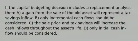 If the capital budgeting decision includes a replacement analysis, then: A) a gain from the sale of the old asset will represent a tax savings inflow. B) only incremental cash flows should be considered. C) the sale price and tax savings will increase the cash inflows throughout the asset's life. D) only initial cash in-flow should be considered.