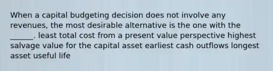 When a capital budgeting decision does not involve any revenues, the most desirable alternative is the one with the ______. least total cost from a present value perspective highest salvage value for the capital asset earliest cash outflows longest asset useful life