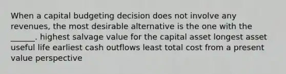 When a capital budgeting decision does not involve any revenues, the most desirable alternative is the one with the ______. highest salvage value for the capital asset longest asset useful life earliest cash outflows least total cost from a present value perspective