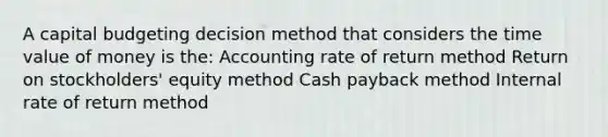 A capital budgeting decision method that considers the time value of money is the: Accounting rate of return method Return on stockholders' equity method Cash payback method Internal rate of return method