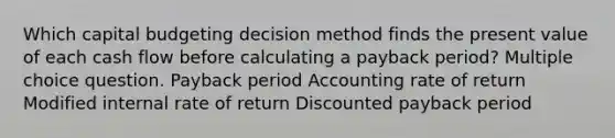 Which capital budgeting decision method finds the present value of each cash flow before calculating a payback period? Multiple choice question. Payback period Accounting rate of return Modified internal rate of return Discounted payback period