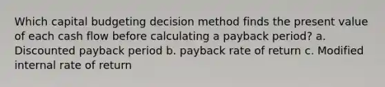 Which capital budgeting decision method finds the present value of each cash flow before calculating a payback period? a. Discounted payback period b. payback rate of return c. Modified internal rate of return