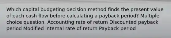 Which capital budgeting decision method finds the present value of each cash flow before calculating a payback period? Multiple choice question. Accounting rate of return Discounted payback period Modified internal rate of return Payback period