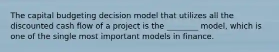 The capital budgeting decision model that utilizes all the discounted cash flow of a project is the​ ________ model, which is one of the single most important models in finance.