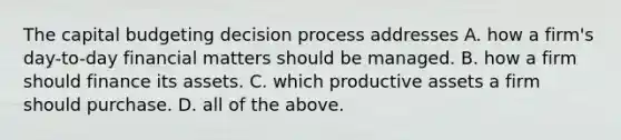 The capital budgeting decision process addresses A. how a firm's day-to-day financial matters should be managed. B. how a firm should finance its assets. C. which productive assets a firm should purchase. D. all of the above.