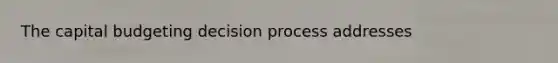 The capital budgeting decision process addresses