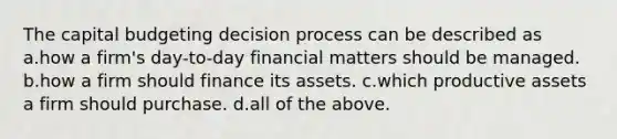 The capital budgeting decision process can be described as a.how a firm's day-to-day financial matters should be managed. b.how a firm should finance its assets. c.which productive assets a firm should purchase. d.all of the above.