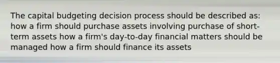 The capital budgeting decision process should be described as: how a firm should purchase assets involving purchase of short-term assets how a firm's day-to-day financial matters should be managed how a firm should finance its assets