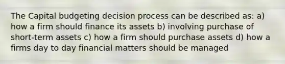 The Capital budgeting decision process can be described as: a) how a firm should finance its assets b) involving purchase of short-term assets c) how a firm should purchase assets d) how a firms day to day financial matters should be managed