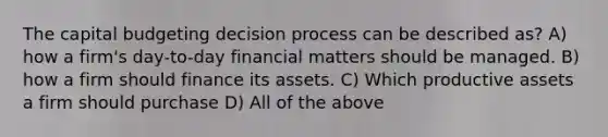 The capital budgeting decision process can be described as? A) how a firm's day-to-day financial matters should be managed. B) how a firm should finance its assets. C) Which productive assets a firm should purchase D) All of the above