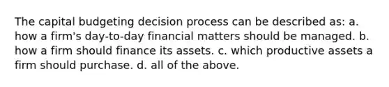 The capital budgeting decision process can be described as: a. how a firm's day-to-day financial matters should be managed. b. how a firm should finance its assets. c. which productive assets a firm should purchase. d. all of the above.