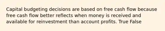 Capital budgeting decisions are based on free cash flow because free cash flow better reflects when money is received and available for reinvestment than account profits. True False