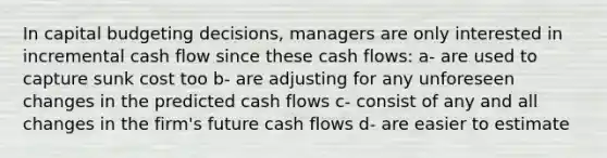 In capital budgeting decisions, managers are only interested in incremental cash flow since these cash flows: a- are used to capture sunk cost too b- are adjusting for any unforeseen changes in the predicted cash flows c- consist of any and all changes in the firm's future cash flows d- are easier to estimate