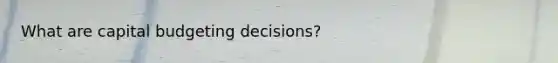 What are capital budgeting decisions?