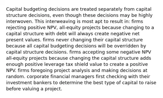 Capital budgeting decisions are treated separately from capital structure decisions, even though these decisions may be highly interwoven. This interweaving is most apt to result in: firms rejecting positive NPV, all-equity projects because changing to a capital structure with debt will always create negative net present values. firms never changing their capital structure because all capital budgeting decisions will be overridden by capital structure decisions. firms accepting some negative NPV all-equity projects because changing the capital structure adds enough positive leverage tax shield value to create a positive NPV. firms foregoing project analysis and making decisions at random. corporate financial managers first checking with their investment bankers to determine the best type of capital to raise before valuing a project.