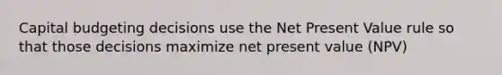 Capital budgeting decisions use the Net Present Value rule so that those decisions maximize net present value (NPV)