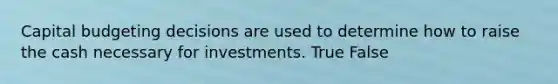 Capital budgeting decisions are used to determine how to raise the cash necessary for investments. True False