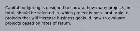 Capital budgeting is designed to show a. how many projects, in total, should be selected. b. which project is most profitable. c. projects that will increase business goals. d. how to evaluate projects based on rates of return.