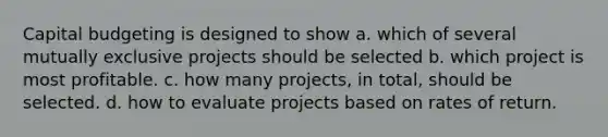 Capital budgeting is designed to show a. which of several mutually exclusive projects should be selected b. which project is most profitable. c. how many projects, in total, should be selected. d. how to evaluate projects based on rates of return.