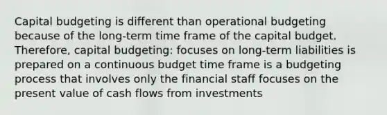 Capital budgeting is different than operational budgeting because of the long-term time frame of the capital budget. Therefore, capital budgeting: focuses on long-term liabilities is prepared on a continuous budget time frame is a budgeting process that involves only the financial staff focuses on the present value of cash flows from investments