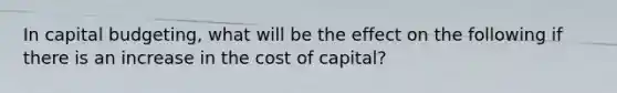 In capital budgeting, what will be the effect on the following if there is an increase in the cost of capital?