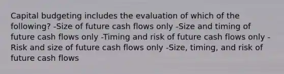 Capital budgeting includes the evaluation of which of the following? -Size of future cash flows only -Size and timing of future cash flows only -Timing and risk of future cash flows only -Risk and size of future cash flows only -Size, timing, and risk of future cash flows