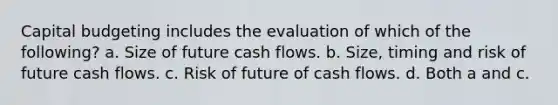 Capital budgeting includes the evaluation of which of the following? a. Size of future cash flows. b. Size, timing and risk of future cash flows. c. Risk of future of cash flows. d. Both a and c.