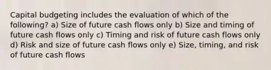 Capital budgeting includes the evaluation of which of the following? a) Size of future cash flows only b) Size and timing of future cash flows only c) Timing and risk of future cash flows only d) Risk and size of future cash flows only e) Size, timing, and risk of future cash flows