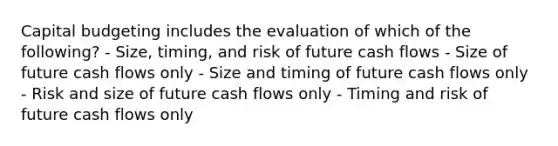 Capital budgeting includes the evaluation of which of the following? - Size, timing, and risk of future cash flows - Size of future cash flows only - Size and timing of future cash flows only - Risk and size of future cash flows only - Timing and risk of future cash flows only